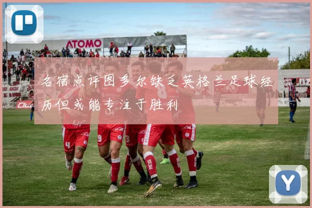 名宿点评图多尔缺乏英格兰足球经历但或能专注于胜利