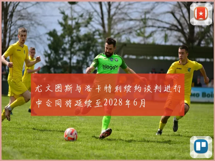 尤文图斯与洛卡特利续约谈判进行中合同将延续至2028年6月