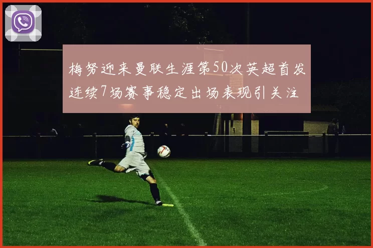 梅努迎来曼联生涯第50次英超首发连续7场赛事稳定出场表现引关注