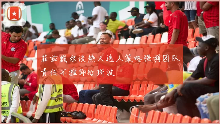 菲兹戴尔谈热火选人策略强调团队责任不推卸给斯波