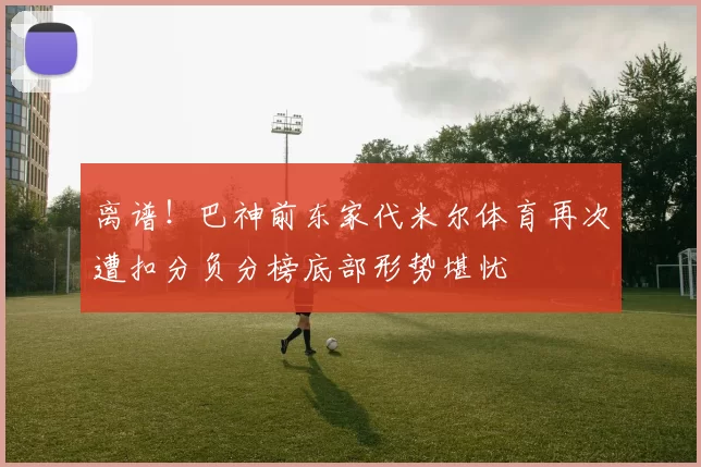 离谱！巴神前东家代米尔体育再次遭扣分负分榜底部形势堪忧