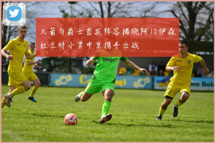 火箭与爵士首发阵容揭晓阿门伊森杜兰特小贾申京携手出战