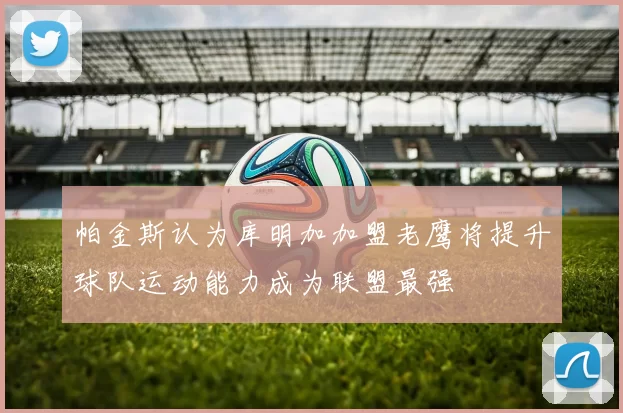 帕金斯认为库明加加盟老鹰将提升球队运动能力成为联盟最强