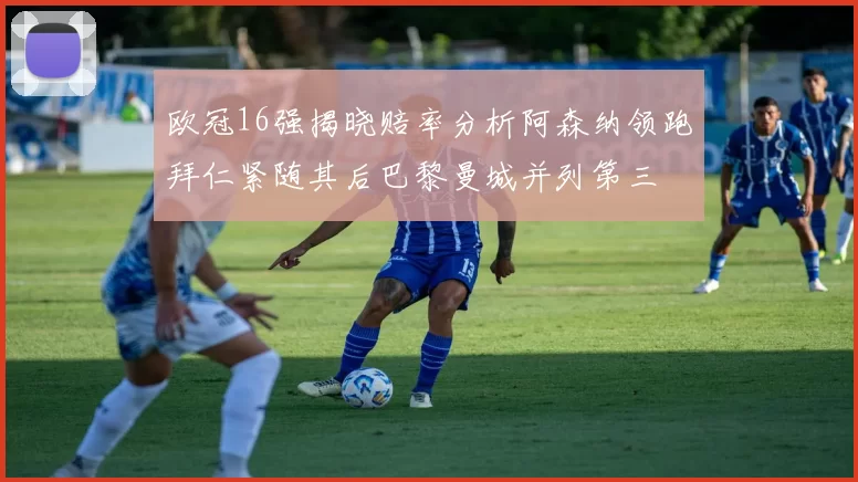 欧冠16强揭晓赔率分析阿森纳领跑拜仁紧随其后巴黎曼城并列第三