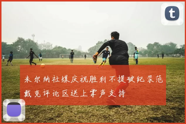 米尔纳社媒庆祝胜利不提破纪录范戴克评论区送上掌声支持