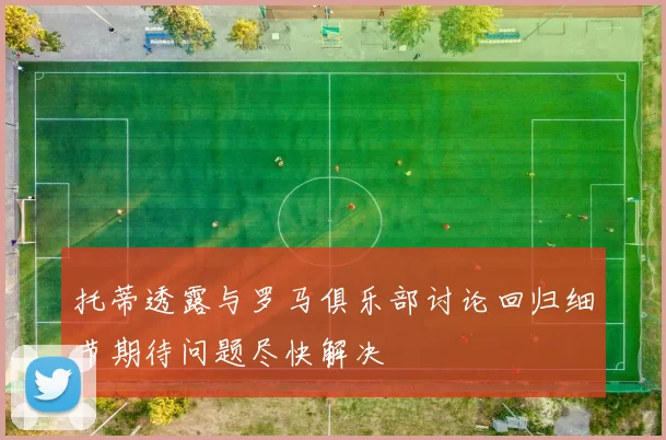 托蒂透露与罗马俱乐部讨论回归细节期待问题尽快解决