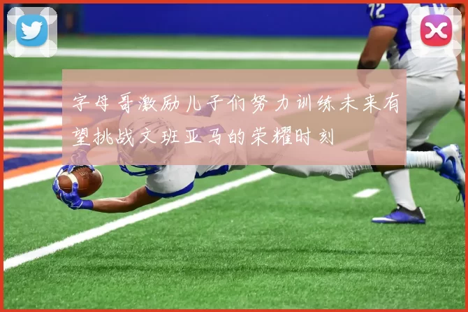 字母哥激励儿子们努力训练未来有望挑战文班亚马的荣耀时刻