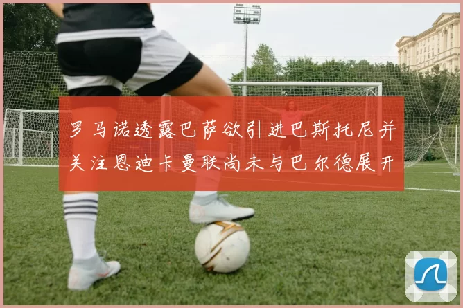 罗马诺透露巴萨欲引进巴斯托尼并关注恩迪卡曼联尚未与巴尔德展开谈判