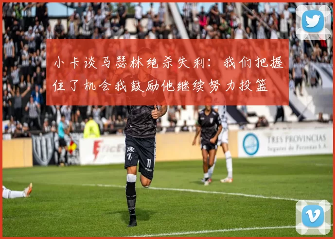 小卡谈马瑟林绝杀失利：我们把握住了机会我鼓励他继续努力投篮