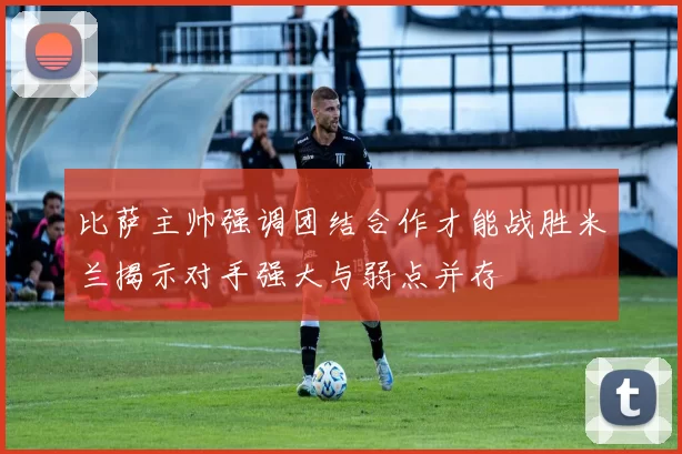 比萨主帅强调团结合作才能战胜米兰揭示对手强大与弱点并存