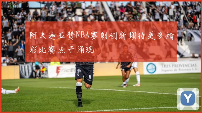 阿夫迪亚赞NBA赛制创新期待更多精彩比赛点子涌现