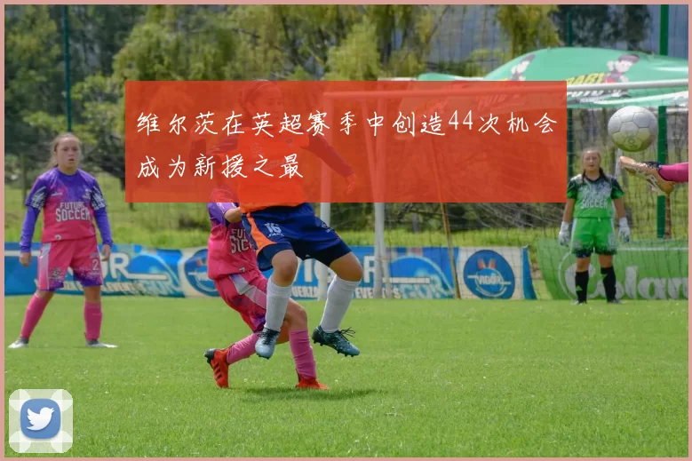 维尔茨在英超赛季中创造44次机会成为新援之最