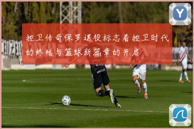 控卫传奇保罗退役标志着控卫时代的终结与篮球新篇章的开启