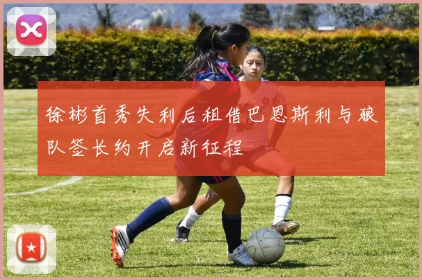 徐彬首秀失利后租借巴恩斯利与狼队签长约开启新征程