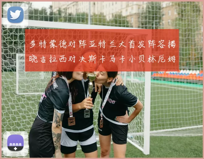多特蒙德对阵亚特兰大首发阵容揭晓吉拉西对决斯卡马卡小贝林厄姆出战