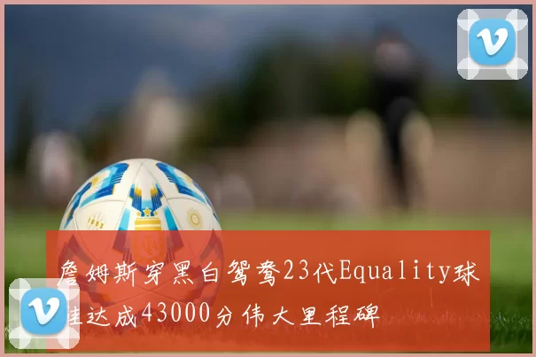 詹姆斯穿黑白鸳鸯23代Equality球鞋达成43000分伟大里程碑