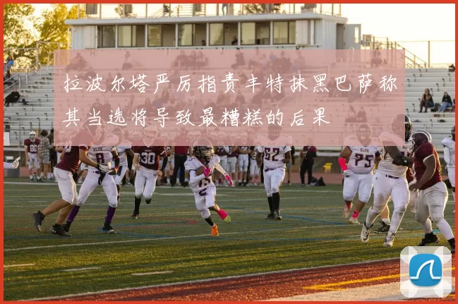 拉波尔塔严厉指责丰特抹黑巴萨称其当选将导致最糟糕的后果