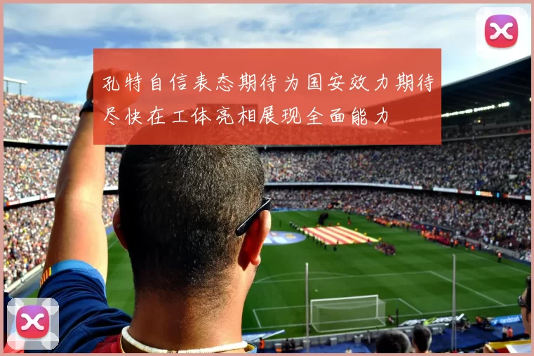孔特自信表态期待为国安效力期待尽快在工体亮相展现全面能力