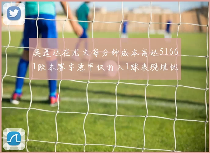 奥蓬达在尤文每分钟成本高达51661欧本赛季意甲仅打入1球表现堪忧